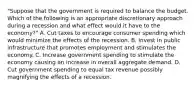 "Suppose that the government is required to balance the budget. Which of the following is an appropriate discretionary approach during a recession and what effect would it have to the economy?" A. Cut taxes to encourage consumer spending which would minimize the effects of the recession. B. Invest in public infrastructure that promotes employment and stimulates the economy. C. Increase government spending to stimulate the economy causing an increase in overall aggregate demand. D. Cut government spending to equal tax revenue possibly magnifying the effects of a recession.