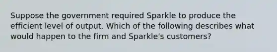 Suppose the government required Sparkle to produce the efficient level of output. Which of the following describes what would happen to the firm and Sparkle's customers?