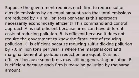 Suppose the government requires each firm to reduce sulfur dioxide emissions by an equal amount such that total emissions are reduced by 7.0 million tons per year. Is this approach necessarily economically​ efficient? This​ command-and-control approach A. is not efficient because firms can have different costs of reducing pollution. B. is efficient because it does not require the government to know the​ firms' cost of reducing pollution. C. is efficient because reducing sulfur dioxide pollution by 7.0 million tons per year is where the marginal cost and marginal benefit of pollution reduction are equal. D. is not efficient because some firms may still be generating pollution. E. is efficient because each firm is reducing pollution by the same amount.