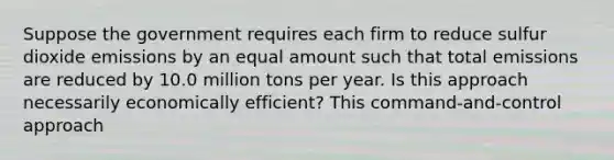 Suppose the government requires each firm to reduce sulfur dioxide emissions by an equal amount such that total emissions are reduced by 10.0 million tons per year. Is this approach necessarily economically​ efficient? This​ command-and-control approach