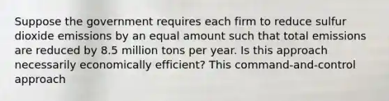 Suppose the government requires each firm to reduce sulfur dioxide emissions by an equal amount such that total emissions are reduced by 8.5 million tons per year. Is this approach necessarily economically​ efficient? This​ command-and-control approach