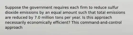 Suppose the government requires each firm to reduce sulfur dioxide emissions by an equal amount such that total emissions are reduced by 7.0 million tons per year. Is this approach necessarily economically​ efficient? This command-and-control approach