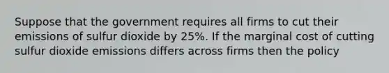 Suppose that the government requires all firms to cut their emissions of sulfur dioxide by 25%. If the marginal cost of cutting sulfur dioxide emissions differs across firms then the policy