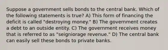 Suppose a government sells bonds to the central bank. Which of the following statements is true? A) This form of financing the deficit is called "destroying money." B) The government creates a debt to an outside entity. C) The government receives money that is referred to as "seigniorage revenue." D) The central bank can easily sell these bonds to private banks.