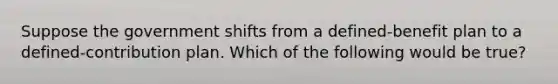 Suppose the government shifts from a defined-benefit plan to a defined-contribution plan. Which of the following would be true?