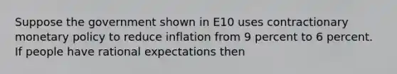 Suppose the government shown in E10 uses contractionary monetary policy to reduce inflation from 9 percent to 6 percent. If people have rational expectations then