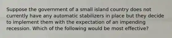 Suppose the government of a small island country does not currently have any automatic stabilizers in place but they decide to implement them with the expectation of an impending recession. Which of the following would be most effective?