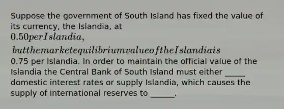 Suppose the government of South Island has fixed the value of its currency, the Islandia, at 0.50 per Islandia, but the market equilibrium value of the Islandia is0.75 per Islandia. In order to maintain the official value of the Islandia the Central Bank of South Island must either _____ domestic interest rates or supply Islandia, which causes the supply of international reserves to ______.