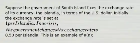 Suppose the government of South Island fixes the exchange rate of its currency, the Islandia, in terms of the U.S. dollar. Initially the exchange rate is set at 1 per Islandia. In a crisis, the government changes the exchange rate to0.50 per Islandia. This is an example of a(n):