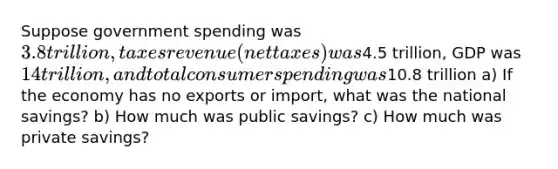 Suppose government spending was 3.8 trillion, taxes revenue(net taxes) was4.5 trillion, GDP was 14 trillion, and total consumer spending was10.8 trillion a) If the economy has no exports or import, what was the national savings? b) How much was public savings? c) How much was private savings?