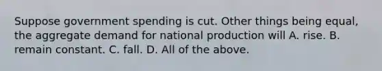 Suppose government spending is cut. Other things being equal, the aggregate demand for national production will A. rise. B. remain constant. C. fall. D. All of the above.