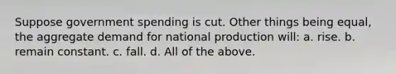 Suppose government spending is cut. Other things being equal, the aggregate demand for national production will: a. rise. b. remain constant. c. fall. d. All of the above.