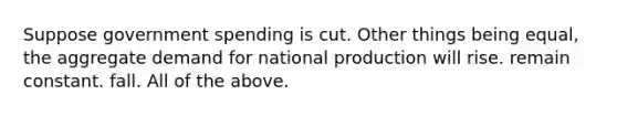 Suppose government spending is cut. Other things being equal, the aggregate demand for national production will rise. remain constant. fall. All of the above.