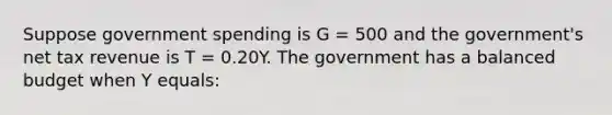 Suppose government spending is G = 500 and the government's net tax revenue is T = 0.20Y. The government has a balanced budget when Y equals: