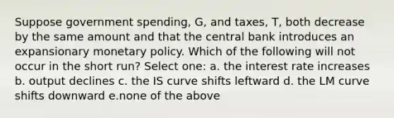 Suppose government spending, G, and taxes, T, both decrease by the same amount and that the central bank introduces an expansionary monetary policy. Which of the following will not occur in the short run? Select one: a. the interest rate increases b. output declines c. the IS curve shifts leftward d. the LM curve shifts downward e.none of the above