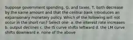 Suppose government spending, G, and taxes, T, both decrease by the same amount and that the central bank introduces an expansionary monetary policy. Which of the following will not occur in the short run? Select one: a. the interest rate increases b. output declines c. the IS curve shifts leftward d. the LM curve shifts downward e. none of the above