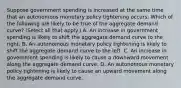 Suppose government spending is increased at the same time that an autonomous monetary policy tightening occurs. Which of the following are likely to be true of the aggregate demand​ curve? ​(Select all that​ apply.) A. An increase in government spending is likely to shift the aggregate demand curve to the right. B. An autonomous monetary policy tightening is likely to shift the aggregate demand curve to the left. C. An increase in government spending is likely to cause a downward movement along the aggregate demand curve. D. An autonomous monetary policy tightening is likely to cause an upward movement along the aggregate demand curve.