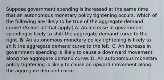 Suppose government spending is increased at the same time that an autonomous monetary policy tightening occurs. Which of the following are likely to be true of the aggregate demand​ curve? ​(Select all that​ apply.) A. An increase in government spending is likely to shift the aggregate demand curve to the right. B. An autonomous monetary policy tightening is likely to shift the aggregate demand curve to the left. C. An increase in government spending is likely to cause a downward movement along the aggregate demand curve. D. An autonomous monetary policy tightening is likely to cause an upward movement along the aggregate demand curve.