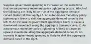 Suppose government spending is increased at the same time that an autonomous monetary policy tightening occurs. Which of the following are likely to be true of the aggregate demand​ curve? ​(Select all that​ apply.) A. An autonomous monetary policy tightening is likely to shift the aggregate demand curve to the left. B. An increase in government spending is likely to cause a downward movement along the aggregate demand curve. C. An autonomous monetary policy tightening is likely to cause an upward movement along the aggregate demand curve. D. An increase in government spending is likely to shift the aggregate demand curve to the right.