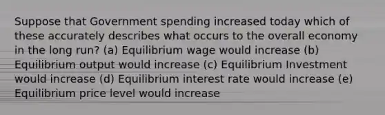 Suppose that Government spending increased today which of these accurately describes what occurs to the overall economy in the long run? (a) Equilibrium wage would increase (b) Equilibrium output would increase (c) Equilibrium Investment would increase (d) Equilibrium interest rate would increase (e) Equilibrium price level would increase