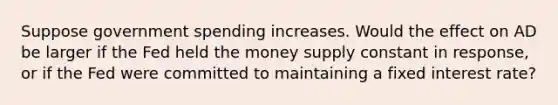 Suppose government spending increases. Would the effect on AD be larger if the Fed held the money supply constant in response, or if the Fed were committed to maintaining a fixed interest rate?