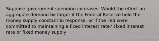 Suppose government spending increases. Would the effect on aggregate demand be larger if the Federal Reserve held the money supply constant in response, or if the Fed were committed to maintaining a fixed interest rate? Fixed interest rate or fixed money supply