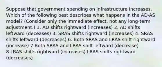 Suppose that government spending on infrastructure increases. Which of the following best describes what happens in the AD-AS model? (Consider only the immediate effect, not any long-term adjustment.) 1. AD shifts rightward (increases) 2. AD shifts leftward (deceases) 3. SRAS shifts rightward (increases) 4. SRAS shifts leftward (decreases) 6. Both SRAS and LRAS shift rightward (increase) 7.Both SRAS and LRAS shift leftward (decrease) 8.LRAS shifts rightward (increases) LRAS shifts rightward (decreases)