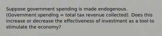 Suppose government spending is made endogenous. (Government spending = total tax revenue collected). Does this increase or decrease the effectiveness of investment as a tool to stimulate the economy?