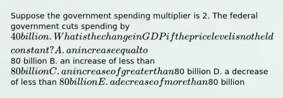 Suppose the government spending multiplier is 2. The federal government cuts spending by​ 40 billion. What is the change in GDP if the price level is not held​ constant? A. an increase equal to​80 billion B. an increase of less than​ 80 billion C. an increase of greater than​80 billion D. a decrease of less than​ 80 billion E. a decrease of more than​80 billion