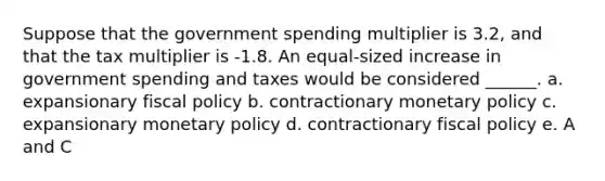 Suppose that the government spending multiplier is 3.2, and that the tax multiplier is -1.8. An equal-sized increase in government spending and taxes would be considered ______. a. expansionary fiscal policy b. contractionary monetary policy c. expansionary monetary policy d. contractionary fiscal policy e. A and C