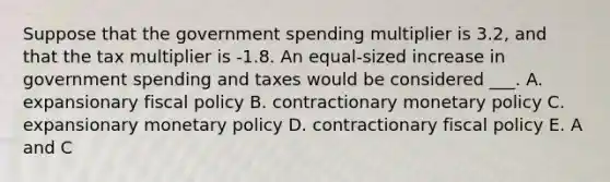 Suppose that the government spending multiplier is 3.2, and that the tax multiplier is -1.8. An equal-sized increase in government spending and taxes would be considered ___. A. expansionary <a href='https://www.questionai.com/knowledge/kPTgdbKdvz-fiscal-policy' class='anchor-knowledge'>fiscal policy</a> B. contractionary <a href='https://www.questionai.com/knowledge/kEE0G7Llsx-monetary-policy' class='anchor-knowledge'>monetary policy</a> C. expansionary monetary policy D. contractionary fiscal policy E. A and C