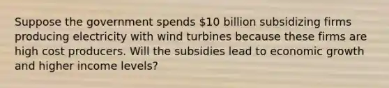 Suppose the government spends 10 billion subsidizing firms producing electricity with wind turbines because these firms are high cost producers. Will the subsidies lead to economic growth and higher income levels?