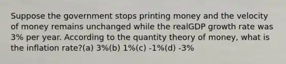 Suppose the government stops printing money and the velocity of money remains unchanged while the realGDP growth rate was 3% per year. According to the quantity theory of money, what is the inflation rate?(a) 3%(b) 1%(c) -1%(d) -3%