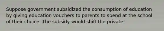 Suppose government subsidized the consumption of education by giving education vouchers to parents to spend at the school of their choice. The subsidy would shift the private: