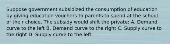 Suppose government subsidized the consumption of education by giving education vouchers to parents to spend at the school of their choice. The subsidy would shift the private: A. Demand curve to the left B. Demand curve to the right C. Supply curve to the right D. Supply curve to the left