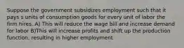 Suppose the government subsidizes employment such that it pays s units of consumption goods for every unit of labor the firm hires. A) This will reduce the wage bill and increase demand for labor B)This will increase profits and shift up the production function, resulting in higher employment