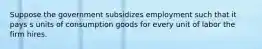 Suppose the government subsidizes employment such that it pays s units of consumption goods for every unit of labor the firm hires.