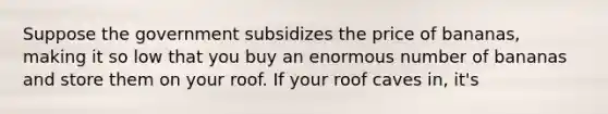 Suppose the government subsidizes the price of bananas, making it so low that you buy an enormous number of bananas and store them on your roof. If your roof caves in, it's