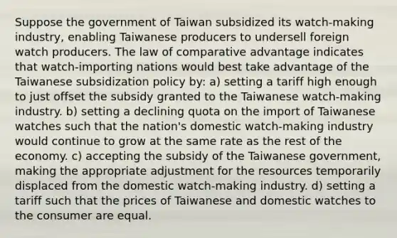 Suppose the government of Taiwan subsidized its watch-making industry, enabling Taiwanese producers to undersell foreign watch producers. The law of comparative advantage indicates that watch-importing nations would best take advantage of the Taiwanese subsidization policy by: a) setting a tariff high enough to just offset the subsidy granted to the Taiwanese watch-making industry. b) setting a declining quota on the import of Taiwanese watches such that the nation's domestic watch-making industry would continue to grow at the same rate as the rest of the economy. c) accepting the subsidy of the Taiwanese government, making the appropriate adjustment for the resources temporarily displaced from the domestic watch-making industry. d) setting a tariff such that the prices of Taiwanese and domestic watches to the consumer are equal.