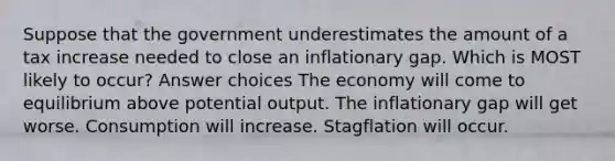 Suppose that the government underestimates the amount of a tax increase needed to close an inflationary gap. Which is MOST likely to occur? Answer choices The economy will come to equilibrium above potential output. The inflationary gap will get worse. Consumption will increase. Stagflation will occur.