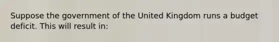 Suppose the government of the United Kingdom runs a budget deficit. This will result​ in: