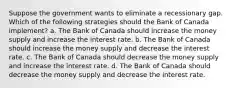 Suppose the government wants to eliminate a recessionary gap. Which of the following strategies should the Bank of Canada implement? a. The Bank of Canada should increase the money supply and increase the interest rate. b. The Bank of Canada should increase the money supply and decrease the interest rate. c. The Bank of Canada should decrease the money supply and increase the interest rate. d. The Bank of Canada should decrease the money supply and decrease the interest rate.