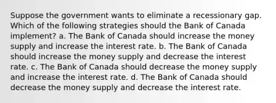 Suppose the government wants to eliminate a recessionary gap. Which of the following strategies should the Bank of Canada implement? a. The Bank of Canada should increase the money supply and increase the interest rate. b. The Bank of Canada should increase the money supply and decrease the interest rate. c. The Bank of Canada should decrease the money supply and increase the interest rate. d. The Bank of Canada should decrease the money supply and decrease the interest rate.