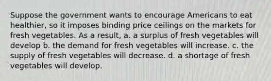 Suppose the government wants to encourage Americans to eat healthier, so it imposes binding price ceilings on the markets for fresh vegetables. As a result, a. a surplus of fresh vegetables will develop b. the demand for fresh vegetables will increase. c. the supply of fresh vegetables will decrease. d. a shortage of fresh vegetables will develop.