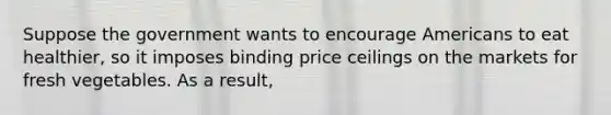 Suppose the government wants to encourage Americans to eat healthier, so it imposes binding price ceilings on the markets for fresh vegetables. As a result,