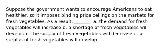 Suppose the government wants to encourage Americans to eat healthier, so it imposes binding price ceilings on the markets for fresh vegetables. As a result, _______. a. the demand for fresh vegetables will increase b. a shortage of fresh vegetables will develop c. the supply of fresh vegetables will decrease d. a surplus of fresh vegetables will develop