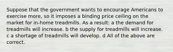 Suppose that the government wants to encourage Americans to exercise more, so it imposes a binding price ceiling on the market for in-home treadmills. As a result: a the demand for treadmills will increase. b the supply for treadmills will increase. c a shortage of treadmills will develop. d All of the above are correct.