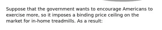 Suppose that the government wants to encourage Americans to exercise more, so it imposes a binding price ceiling on the market for in-home treadmills. As a result: