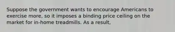 Suppose the government wants to encourage Americans to exercise more, so it imposes a binding price ceiling on the market for in-home treadmills. As a result,