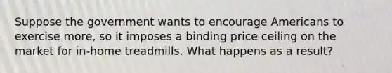 Suppose the government wants to encourage Americans to exercise more, so it imposes a binding price ceiling on the market for in-home treadmills. What happens as a result?